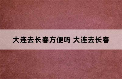 大连去长春方便吗 大连去长春